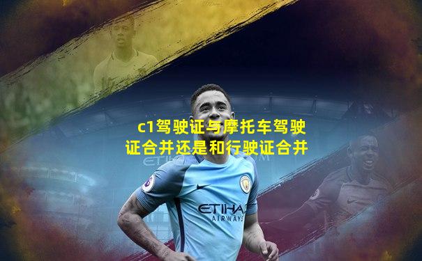 c1驾驶证与摩托车驾驶证合并还是和行驶证合并