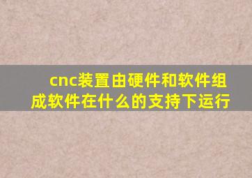 cnc装置由硬件和软件组成软件在什么的支持下运行