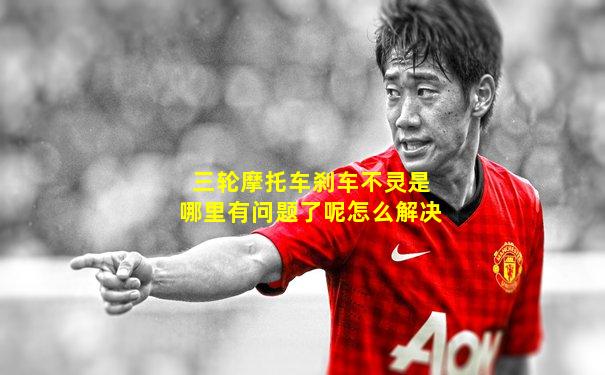 三轮摩托车刹车不灵是哪里有问题了呢怎么解决