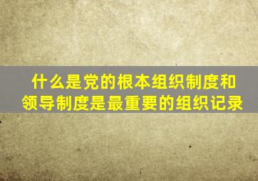 什么是党的根本组织制度和领导制度是最重要的组织记录