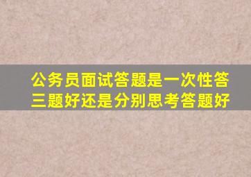 公务员面试答题是一次性答三题好还是分别思考答题好