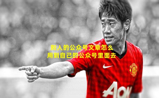 别人的公众号文章怎么用到自己的公众号里面去