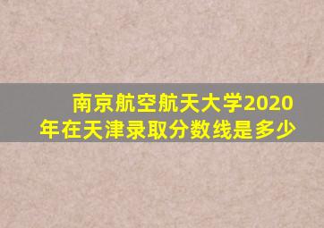 南京航空航天大学2020年在天津录取分数线是多少