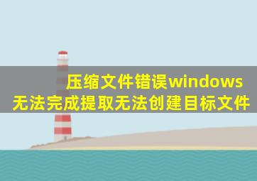 压缩文件错误windows无法完成提取无法创建目标文件