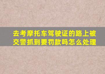 去考摩托车驾驶证的路上被交警抓到要罚款吗怎么处理