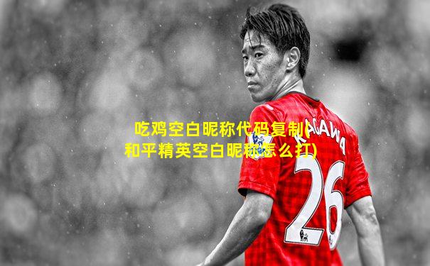 吃鸡空白昵称代码复制(和平精英空白昵称怎么打)