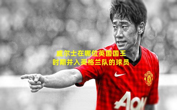 威尔士在哪位英国国王时期并入英格兰队的球员