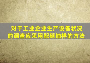对于工业企业生产设备状况的调查应采用配额抽样的方法