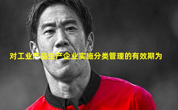 对工业产品生产企业实施分类管理的有效期为