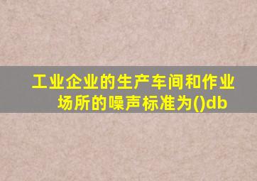 工业企业的生产车间和作业场所的噪声标准为()db
