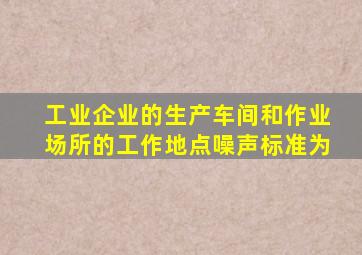 工业企业的生产车间和作业场所的工作地点噪声标准为
