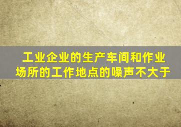 工业企业的生产车间和作业场所的工作地点的噪声不大于