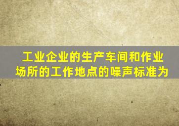 工业企业的生产车间和作业场所的工作地点的噪声标准为