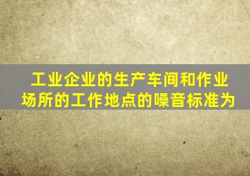 工业企业的生产车间和作业场所的工作地点的噪音标准为