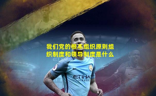 我们党的根本组织原则组织制度和领导制度是什么