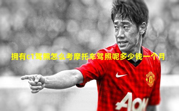 拥有c1驾照怎么考摩托车驾照呢多少钱一个月