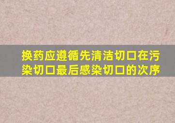 换药应遵循先清洁切口在污染切口最后感染切口的次序