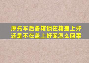 摩托车后备箱锁在箱盖上好还是不在盖上好呢怎么回事