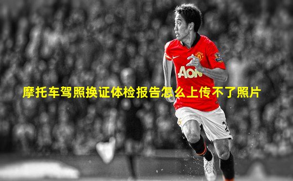 摩托车驾照换证体检报告怎么上传不了照片