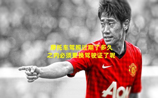 摩托车驾照过期了多久之内必须更换驾驶证了呢