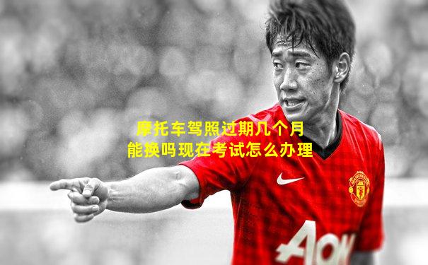 摩托车驾照过期几个月能换吗现在考试怎么办理