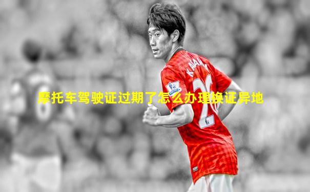 摩托车驾驶证过期了怎么办理换证异地