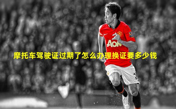 摩托车驾驶证过期了怎么办理换证要多少钱