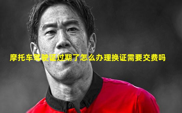 摩托车驾驶证过期了怎么办理换证需要交费吗