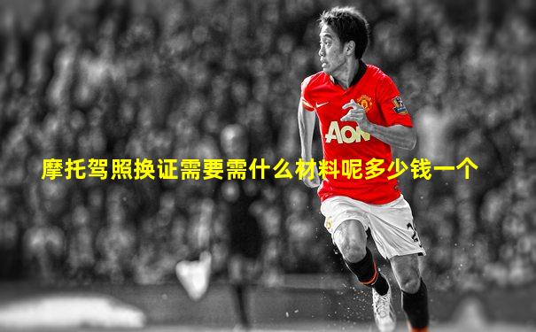 摩托驾照换证需要需什么材料呢多少钱一个