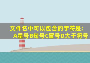 文件名中可以包含的字符是:A星号B句号C冒号D大于符号