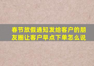 春节放假通知发给客户的朋友圈让客户早点下单怎么说