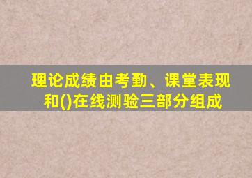 理论成绩由考勤、课堂表现和()在线测验三部分组成