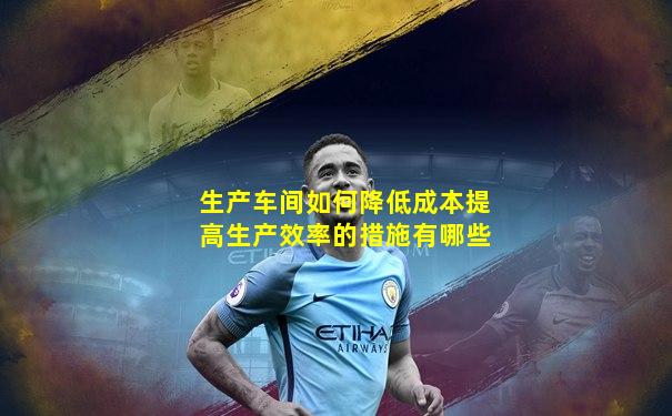 生产车间如何降低成本提高生产效率的措施有哪些