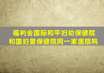 福利会国际和平妇幼保健院和国妇婴保健院同一家医院吗