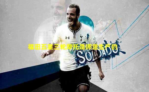 福田五星三轮摩托是哪里生产的