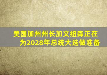 美国加州州长加文纽森正在为2028年总统大选做准备