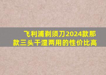 飞利浦剃须刀2024款那款三头干湿两用的性价比高