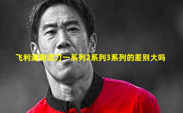 飞利浦剃须刀一系列2系列3系列的差别大吗